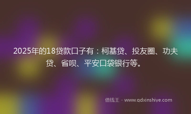 2025年的18贷款口子有：柯基贷、投友圈、功夫贷、省呗、平安口袋银行等。