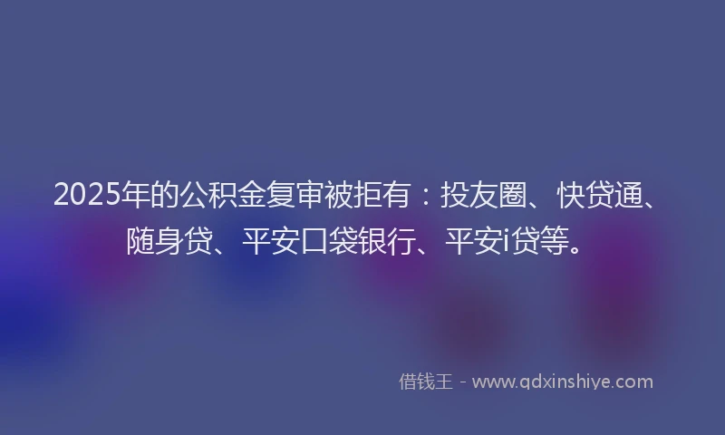 2025年的公积金复审被拒有：投友圈、快贷通、随身贷、平安口袋银行、平安i贷等。