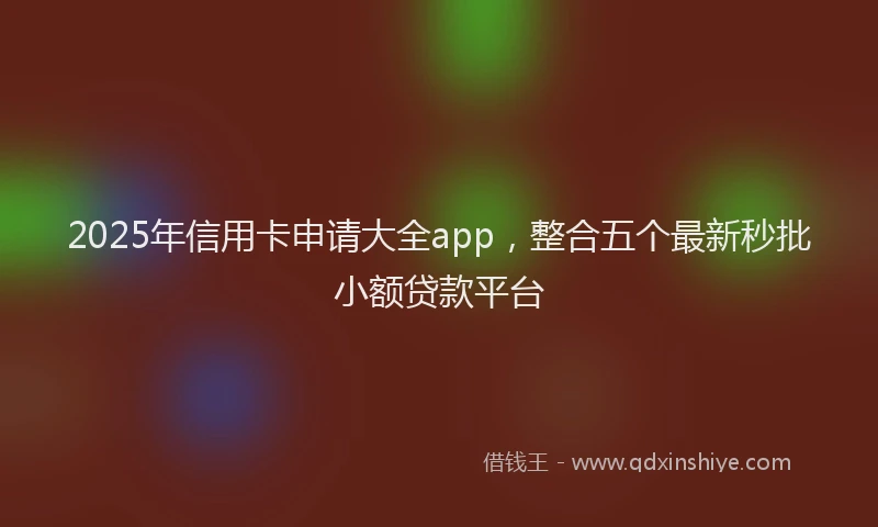 2025年信用卡申请大全app，整合五个最新秒批小额贷款平台