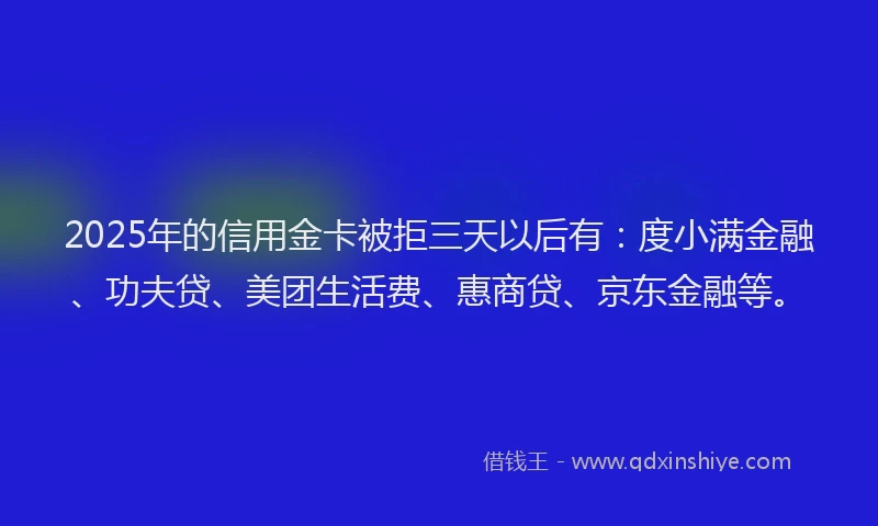 2025年的信用金卡被拒三天以后有：度小满金融、功夫贷、美团生活费、惠商贷、京东金融等。