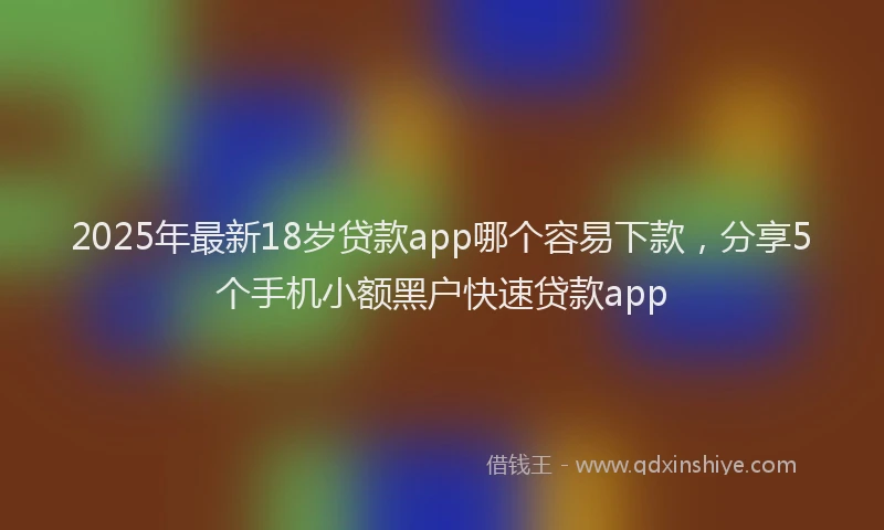 2025年最新18岁贷款app哪个容易下款，分享5个手机小额黑户快速贷款app