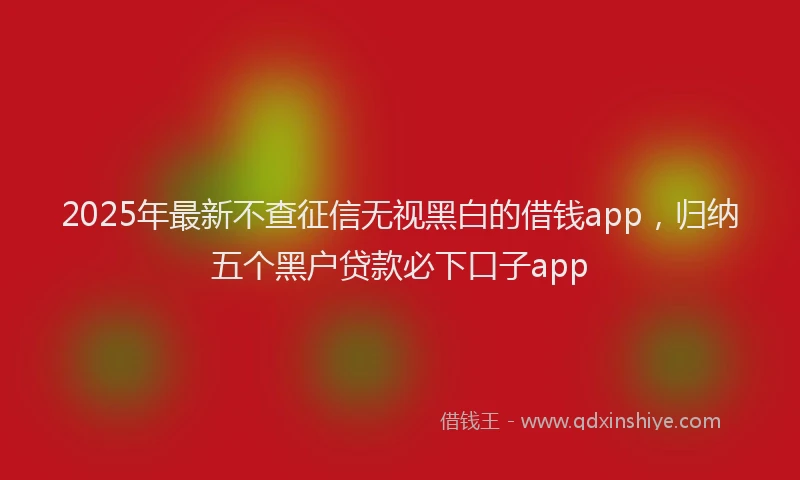 2025年最新不查征信无视黑白的借钱app，归纳五个黑户贷款必下口子app