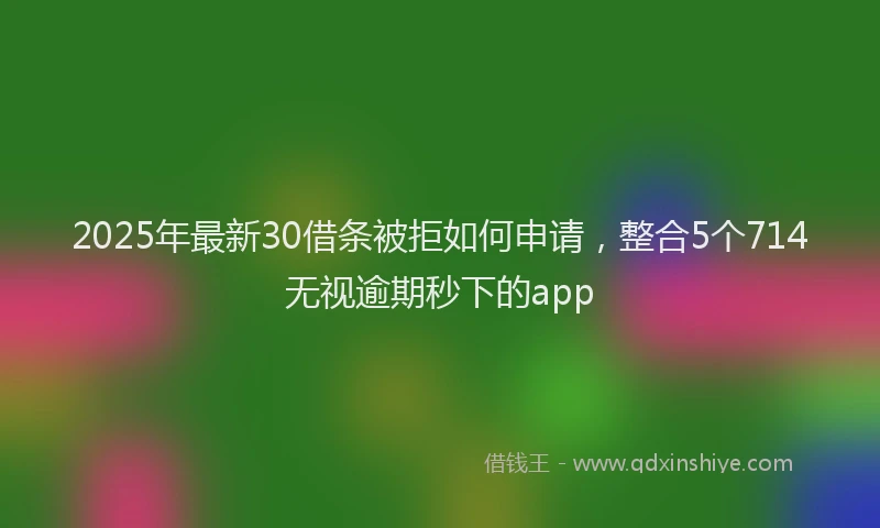 2025年最新30借条被拒如何申请，整合5个714无视逾期秒下的app