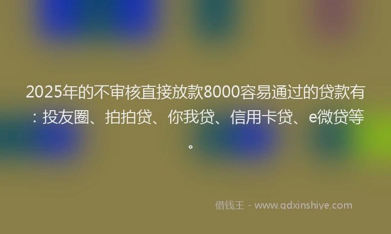 2025年的不审核直接放款8000容易通过的贷款有：投友圈、拍拍贷、你我贷、信用卡贷、e微贷等。