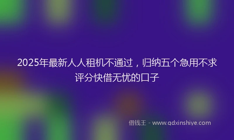 2025年最新人人租机不通过，归纳五个急用不求评分快借无忧的口子
