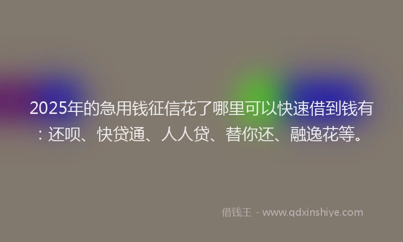2025年的急用钱征信花了哪里可以快速借到钱有：还呗、快贷通、人人贷、替你还、融逸花等。