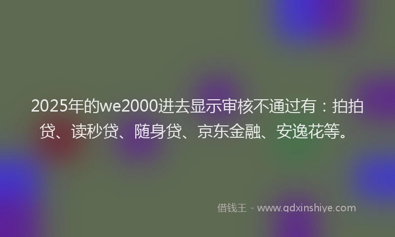 2025年的we2000进去显示审核不通过有：拍拍贷、读秒贷、随身贷、京东金融、安逸花等。