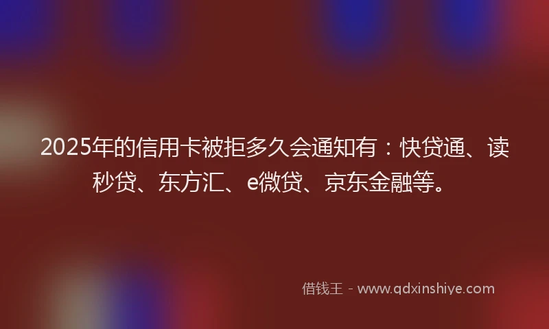 2025年的信用卡被拒多久会通知有：快贷通、读秒贷、东方汇、e微贷、京东金融等。