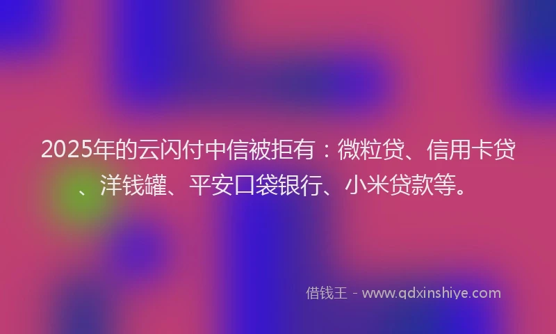 2025年的云闪付中信被拒有：微粒贷、信用卡贷、洋钱罐、平安口袋银行、小米贷款等。