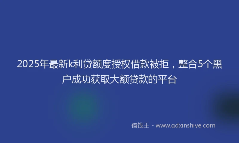 2025年最新k利贷额度授权借款被拒，整合5个黑户成功获取大额贷款的平台