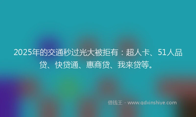 2025年的交通秒过光大被拒有：超人卡、51人品贷、快贷通、惠商贷、我来贷等。