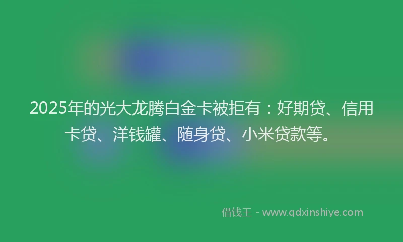 2025年的光大龙腾白金卡被拒有：好期贷、信用卡贷、洋钱罐、随身贷、小米贷款等。