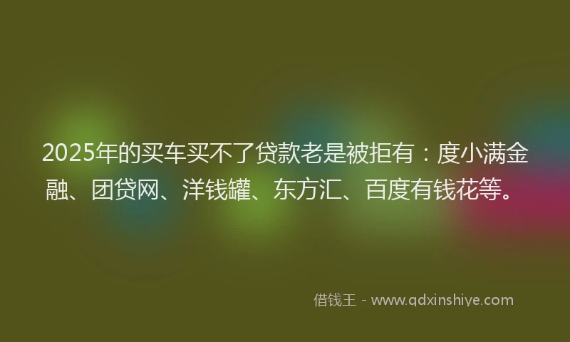 2025年的买车买不了贷款老是被拒有：度小满金融、团贷网、洋钱罐、东方汇、百度有钱花等。
