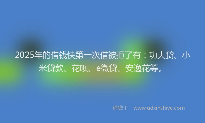 2025年的借钱快第一次借被拒了有：功夫贷、小米贷款、花呗、e微贷、安逸花等。