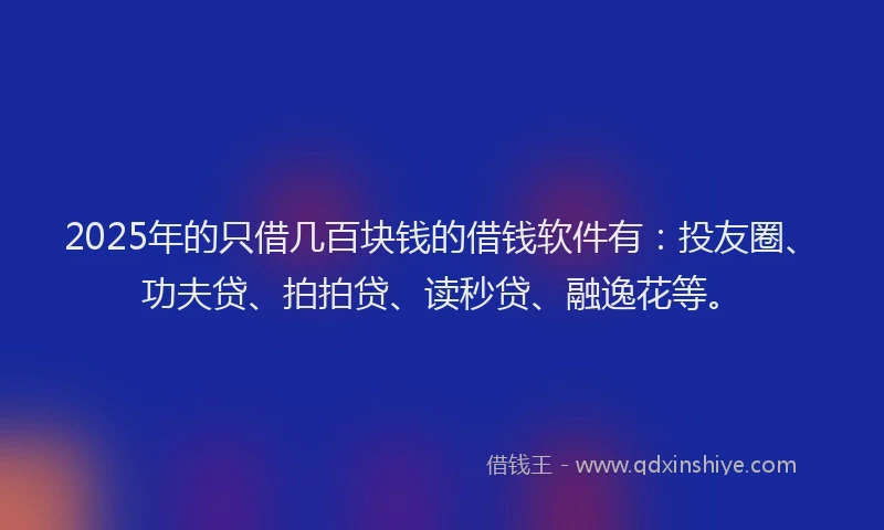 2025年的只借几百块钱的借钱软件有：投友圈、功夫贷、拍拍贷、读秒贷、融逸花等。