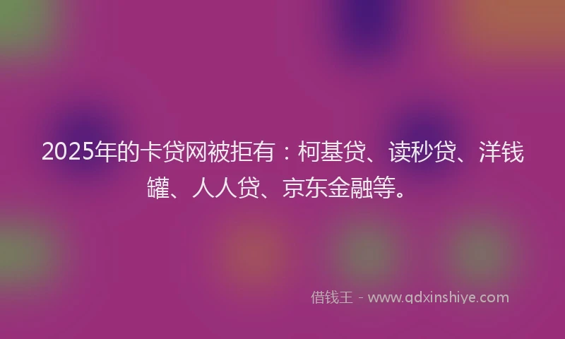 2025年的卡贷网被拒有：柯基贷、读秒贷、洋钱罐、人人贷、京东金融等。