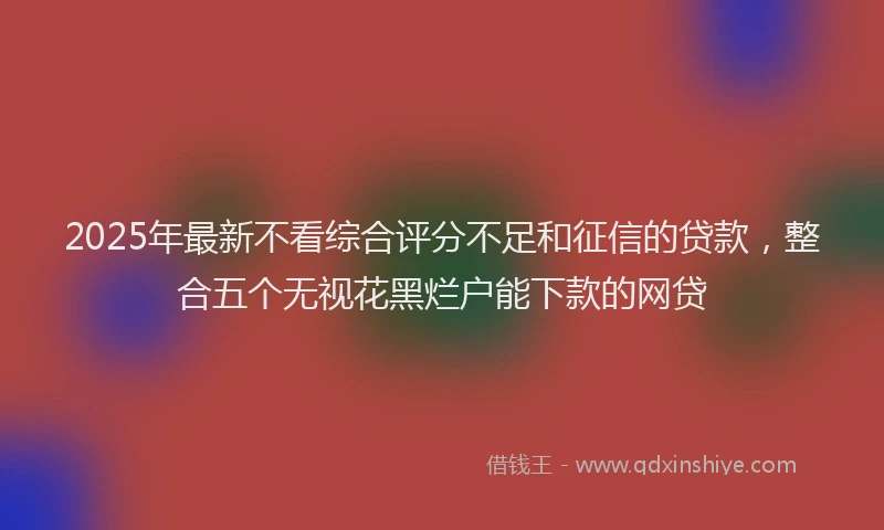 2025年最新不看综合评分不足和征信的贷款，整合五个无视花黑烂户能下款的网贷