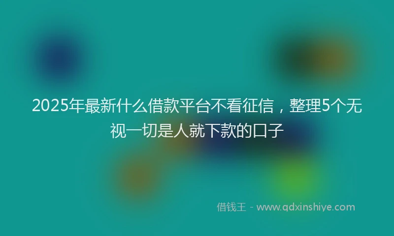 2025年最新什么借款平台不看征信，整理5个无视一切是人就下款的口子