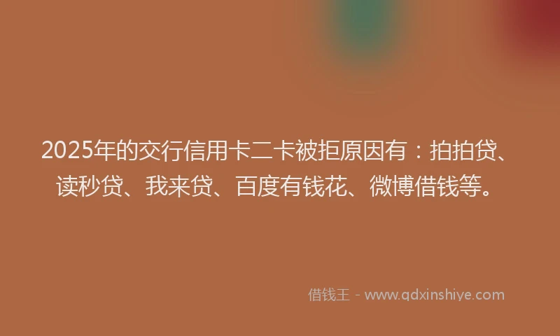 2025年的交行信用卡二卡被拒原因有：拍拍贷、读秒贷、我来贷、百度有钱花、微博借钱等。