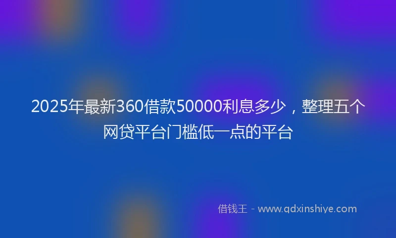 2025年最新360借款50000利息多少，整理五个网贷平台门槛低一点的平台