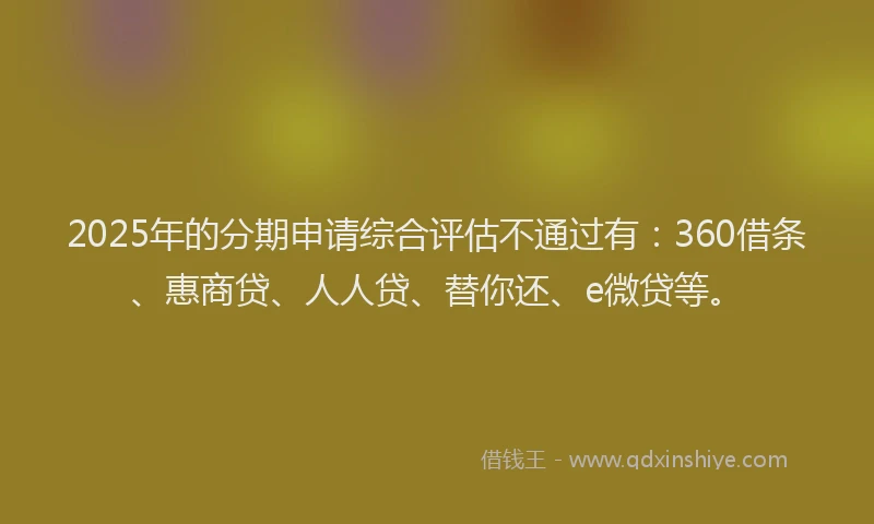 2025年的分期申请综合评估不通过有：360借条、惠商贷、人人贷、替你还、e微贷等。