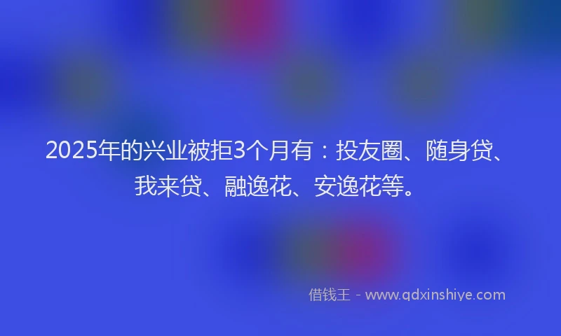 2025年的兴业被拒3个月有：投友圈、随身贷、我来贷、融逸花、安逸花等。