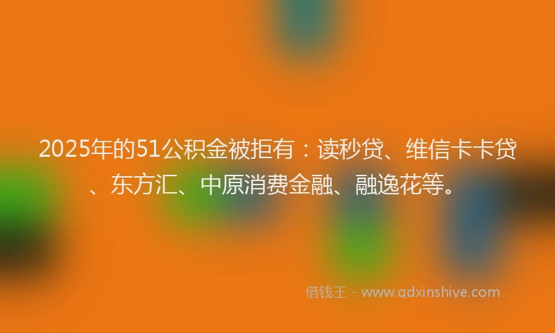 2025年的51公积金被拒有：读秒贷、维信卡卡贷、东方汇、中原消费金融、融逸花等。