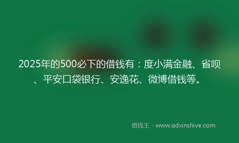 2025年的500必下的借钱有：度小满金融、省呗、平安口袋银行、安逸花、微博借钱等。