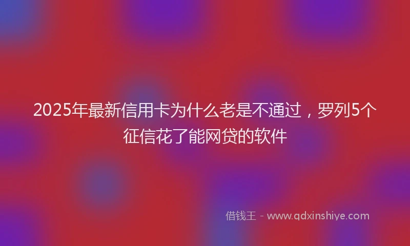2025年最新信用卡为什么老是不通过，罗列5个征信花了能网贷的软件