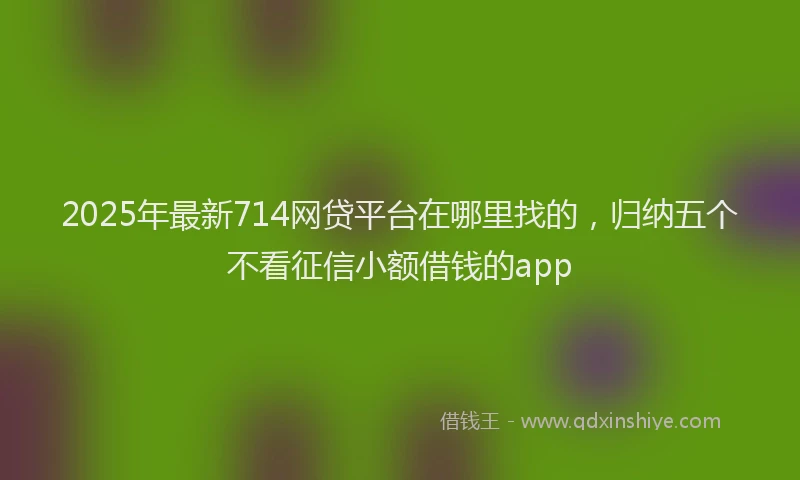 2025年最新714网贷平台在哪里找的，归纳五个不看征信小额借钱的app