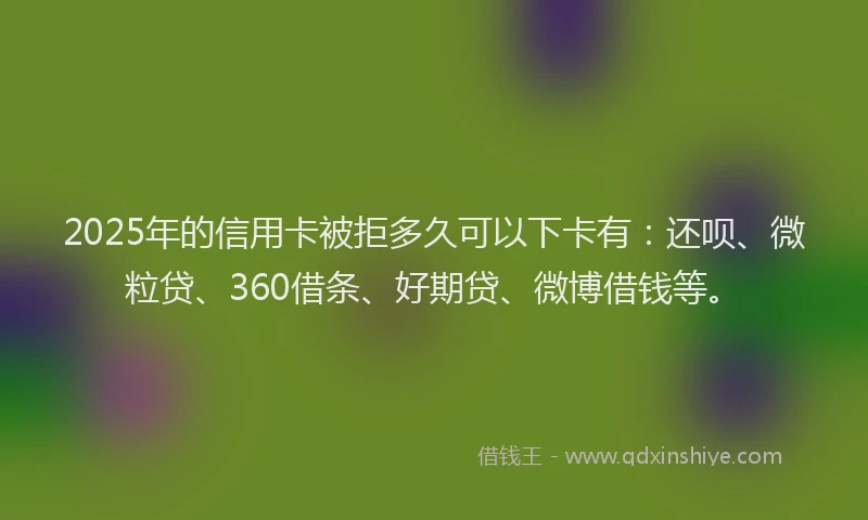 2025年的信用卡被拒多久可以下卡有：还呗、微粒贷、360借条、好期贷、微博借钱等。