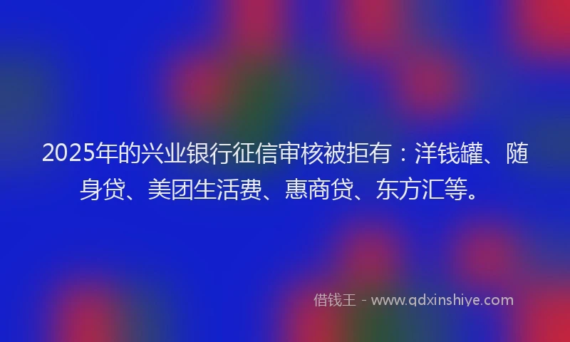 2025年的兴业银行征信审核被拒有：洋钱罐、随身贷、美团生活费、惠商贷、东方汇等。