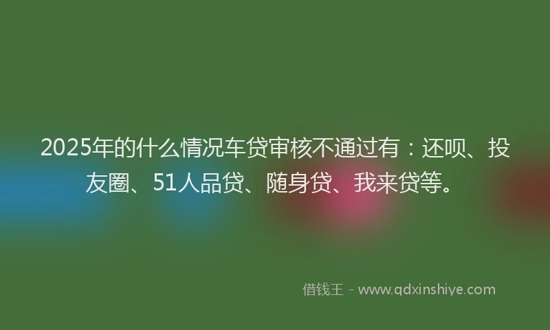 2025年的什么情况车贷审核不通过有：还呗、投友圈、51人品贷、随身贷、我来贷等。