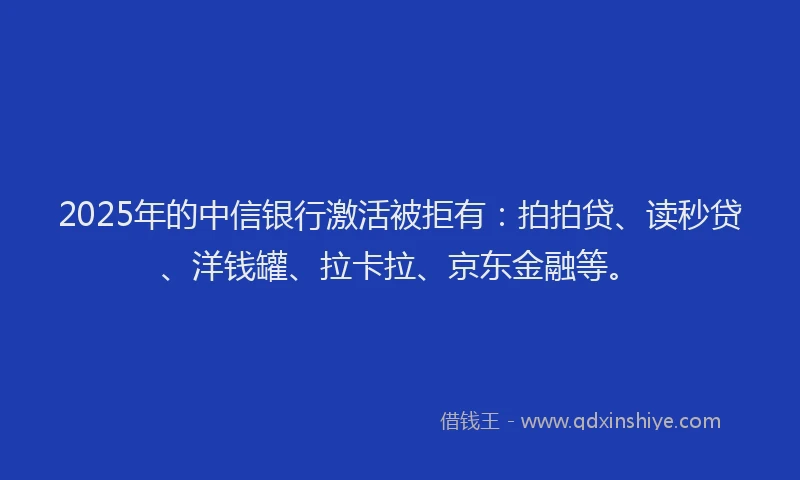 2025年的中信银行激活被拒有：拍拍贷、读秒贷、洋钱罐、拉卡拉、京东金融等。