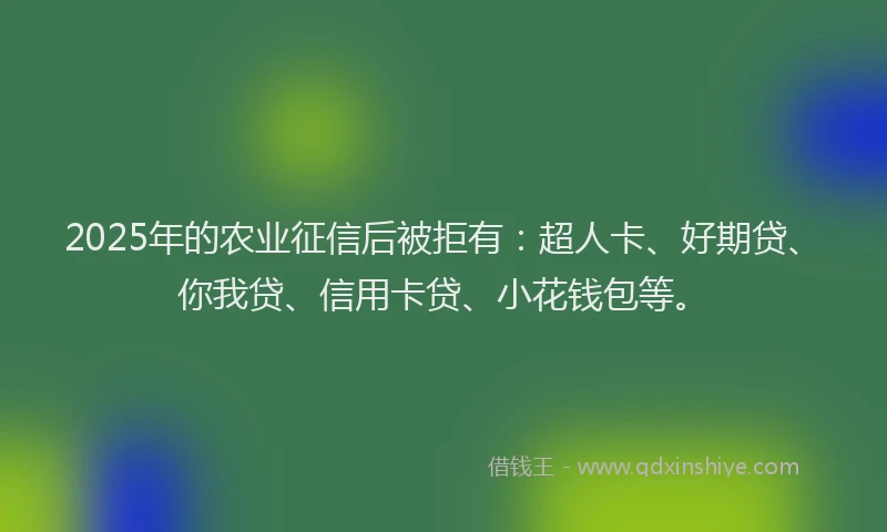 2025年的农业征信后被拒有：超人卡、好期贷、你我贷、信用卡贷、小花钱包等。