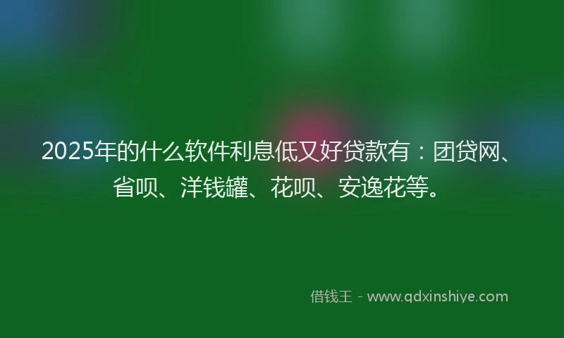 2025年的什么软件利息低又好贷款有：团贷网、省呗、洋钱罐、花呗、安逸花等。