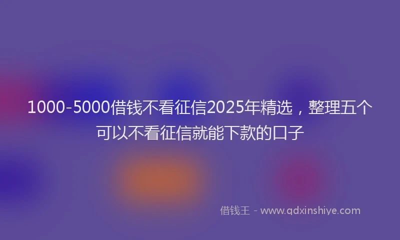 1000-5000借钱不看征信2025年精选，整理五个可以不看征信就能下款的口子