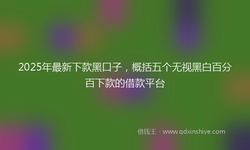 2025年最新下款黑口子，概括五个无视黑白百分百下款的借款平台