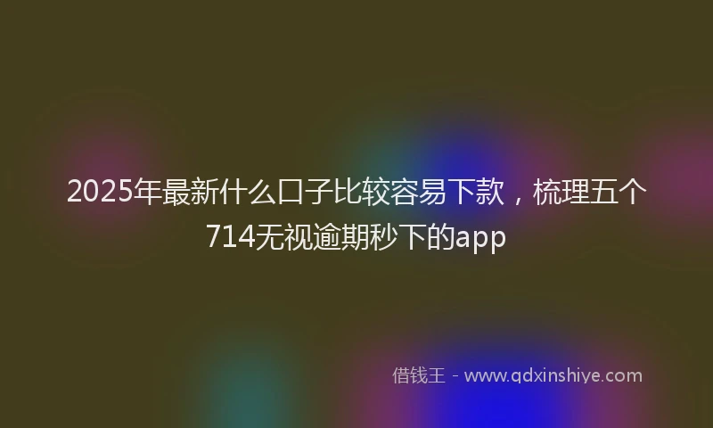 2025年最新什么口子比较容易下款，梳理五个714无视逾期秒下的app