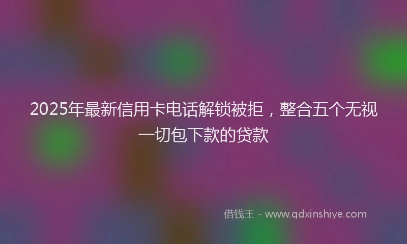 2025年最新信用卡电话解锁被拒，整合五个无视一切包下款的贷款