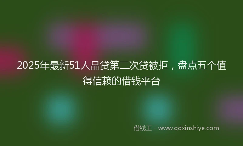 2025年最新51人品贷第二次贷被拒，盘点五个值得信赖的借钱平台