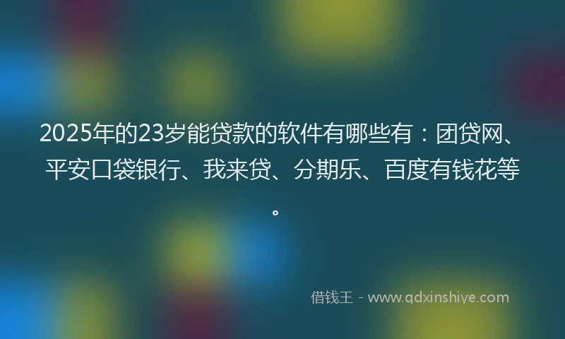 2025年的23岁能贷款的软件有哪些有：团贷网、平安口袋银行、我来贷、分期乐、百度有钱花等。