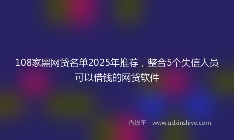 108家黑网贷名单2025年推荐，整合5个失信人员可以借钱的网贷软件