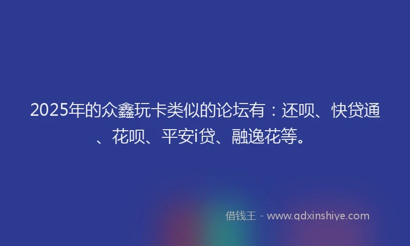 2025年的众鑫玩卡类似的论坛有：还呗、快贷通、花呗、平安i贷、融逸花等。