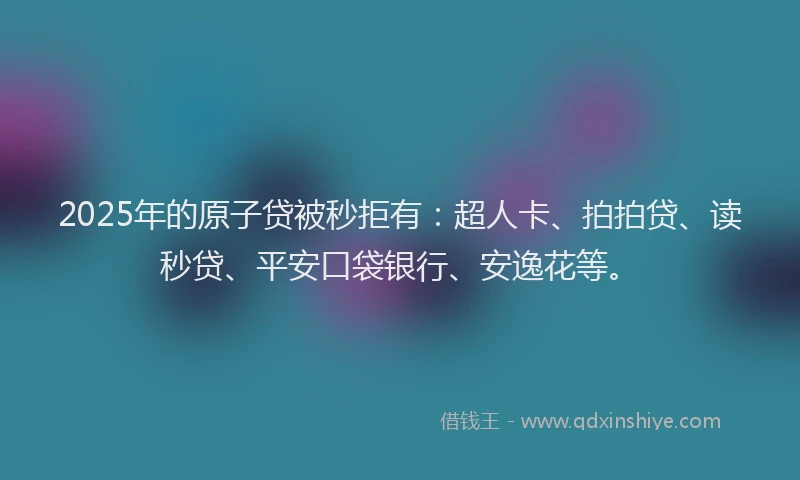 2025年的原子贷被秒拒有：超人卡、拍拍贷、读秒贷、平安口袋银行、安逸花等。