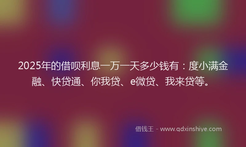 2025年的借呗利息一万一天多少钱有：度小满金融、快贷通、你我贷、e微贷、我来贷等。