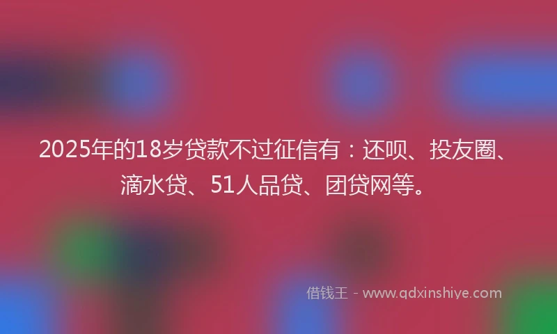 2025年的18岁贷款不过征信有：还呗、投友圈、滴水贷、51人品贷、团贷网等。