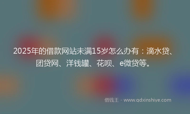 2025年的借款网站未满15岁怎么办有：滴水贷、团贷网、洋钱罐、花呗、e微贷等。