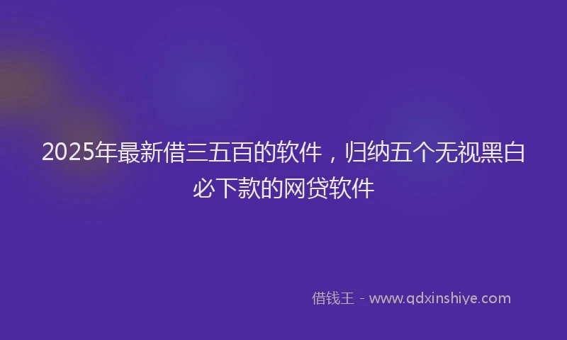 2025年最新借三五百的软件，归纳五个无视黑白必下款的网贷软件