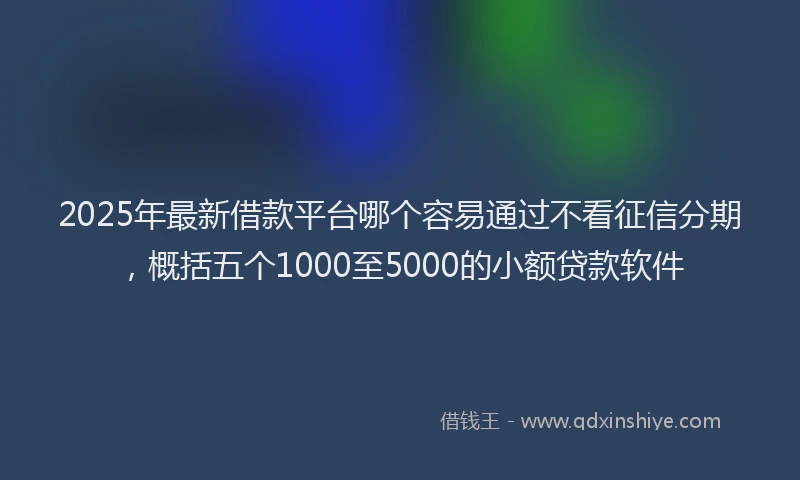 2025年最新借款平台哪个容易通过不看征信分期，概括五个1000至5000的小额贷款软件